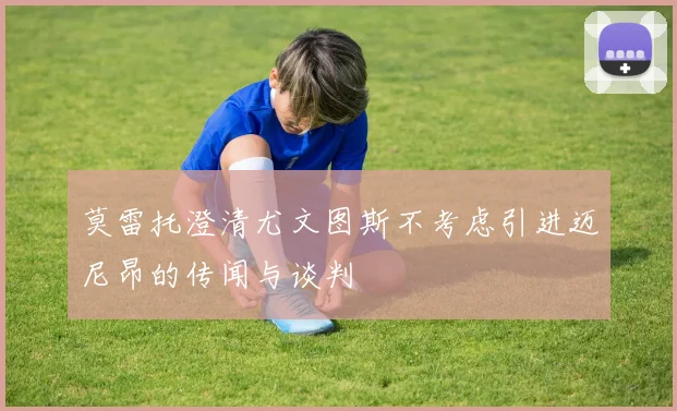莫雷托澄清尤文图斯不考虑引进迈尼昂的传闻与谈判