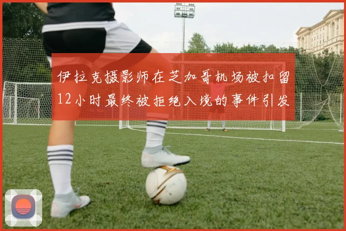伊拉克摄影师在芝加哥机场被扣留12小时最终被拒绝入境的事件引发关注