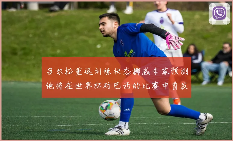 吕尔松重返训练状态挪威专家预测他将在世界杯对巴西的比赛中首发出战
