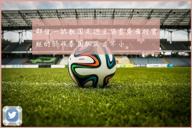 邵佳一执教国足迎主场首秀面对曾经的弱旅泰国队压力不小