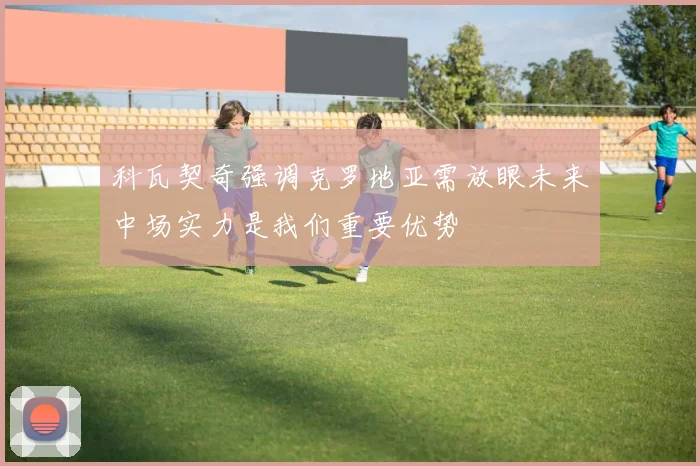 科瓦契奇强调克罗地亚需放眼未来中场实力是我们重要优势
