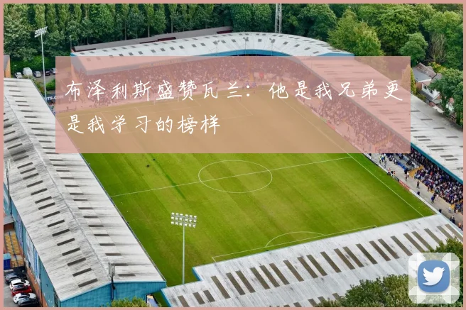 布泽利斯盛赞瓦兰：他是我兄弟更是我学习的榜样