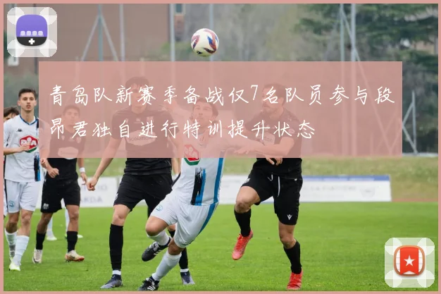 青岛队新赛季备战仅7名队员参与段昂君独自进行特训提升状态