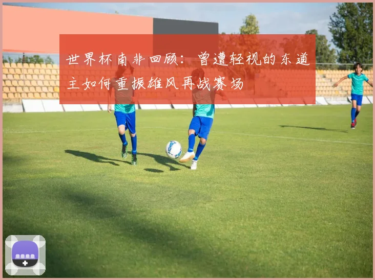 世界杯南非回顾：曾遭轻视的东道主如何重振雄风再战赛场