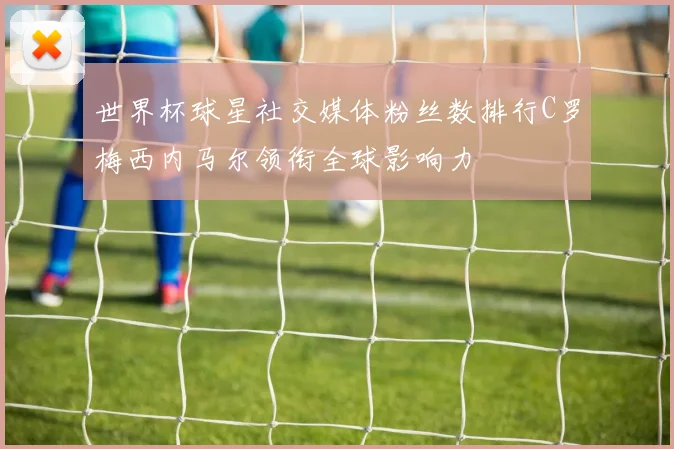 世界杯球星社交媒体粉丝数排行C罗梅西内马尔领衔全球影响力