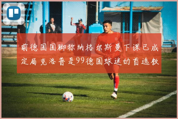 前德国国脚称纳格尔斯曼下课已成定局克洛普是99德国球迷的首选教练
