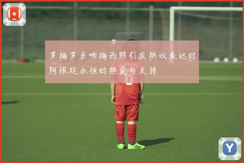 罗梅罗亲吻梅西照引发热议表达对阿根廷永恒的热爱与支持