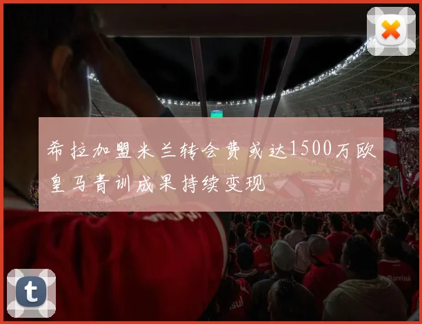 希拉加盟米兰转会费或达1500万欧皇马青训成果持续变现