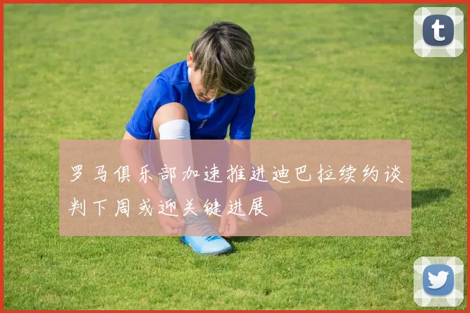 罗马俱乐部加速推进迪巴拉续约谈判下周或迎关键进展