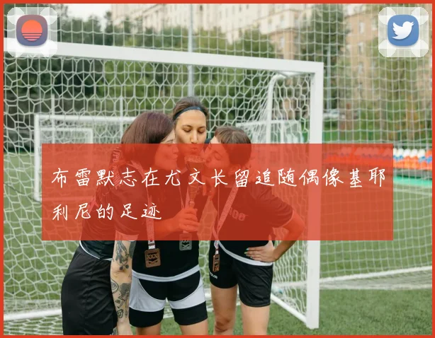 布雷默志在尤文长留追随偶像基耶利尼的足迹