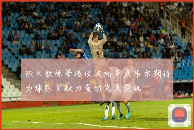 热火教练蒂格谈次轮秀康韦尔期待为球队贡献力量的完美契机