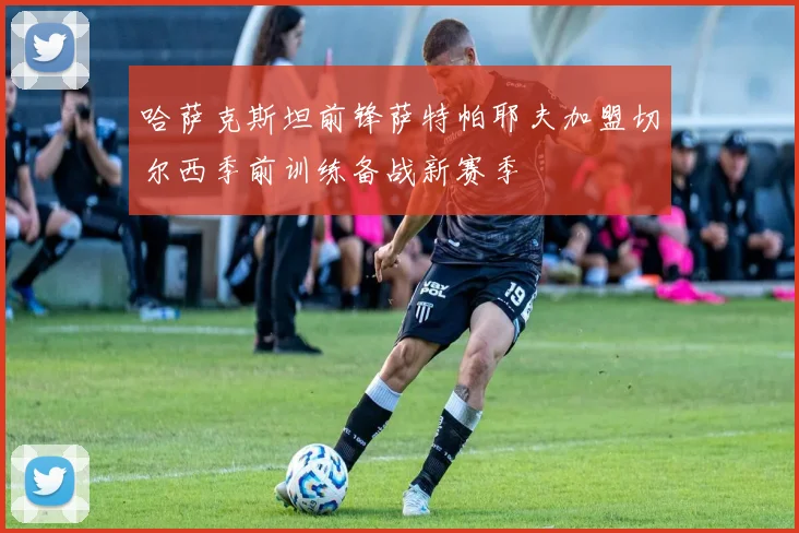 哈萨克斯坦前锋萨特帕耶夫加盟切尔西季前训练备战新赛季