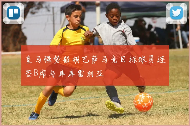皇马强势截胡巴萨马竞目标球员连签B席与库库雷利亚